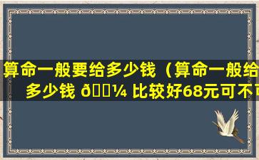 算命一般要给多少钱（算命一般给多少钱 🐼 比较好68元可不可以）